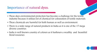 ADD A FOOTER 3
• These days environmental protection has become a challenge for the textile
industry because it utilizes lot of chemical for colouration of textile materials.
• These chemicals are harmful for both human as well as environment.
• There is a wide range of natural products in India as it is one of the 17 mega
diverse countries.
• India is well known country of colours as it harbours a wealthy and beautiful
floral resourses
 