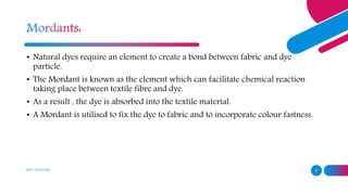 ADD A FOOTER 5
• Natural dyes require an element to create a bond between fabric and dye
particle.
• The Mordant is known as the element which can facilitate chemical reaction
taking place between textile fibre and dye.
• As a result , the dye is absorbed into the textile material.
• A Mordant is utilised to fix the dye to fabric and to incorporate colour fastness.
 