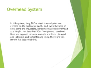 Overhead System
In this system, long RCC or steel towers/poles are
erected on the surface of earth, and, with the help of
cross arms and insulators, naked wires are run overhead
at a height, not less than 10m from ground. overhead
lines are exposed to trees, animals and birds , to wind
and lightning, and to traffic and kites, therefore this
system has less reliability.
 