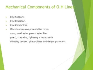 Mechanical Components of O.H Lines:
 Line Supports
 Line Insulators
 Line Conductors
 Miscellaneous components like cross-
arms, earth wire, ground wire, bird
guard, stay wire, lightning arrestor, anti-
climbing devices, phase-plates and danger plates etc.
 