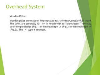 Overhead System
Wooden Poles:
Wooden poles are made of impregnated sal/chir/teak,deodar/kail wood.
The poles are generally 10-11m in length with sufficient base. They may
be of simple design (Fig.1) or having shape ‘A’ (Fig.2) or having shape ‘H’
(Fig.3). The ‘H’ type is stronger.
 