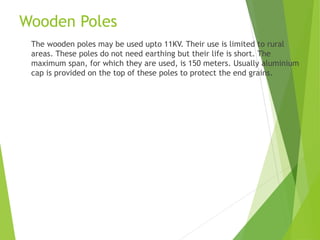 Wooden Poles
The wooden poles may be used upto 11KV. Their use is limited to rural
areas. These poles do not need earthing but their life is short. The
maximum span, for which they are used, is 150 meters. Usually aluminium
cap is provided on the top of these poles to protect the end grains.
 