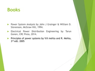 Books
 Power System Analysis by John J Grainger & William D.
Stevenson, McGraw Hill, 1994.
 Electrical Power Distribution Engineering by Tarun
Gonen, CRC Press, 2014.
 Principles of power systems by V.K mehta and R. Mehta,
3rd edt. 2005
2
 