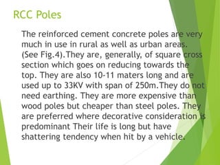 RCC Poles
The reinforced cement concrete poles are very
much in use in rural as well as urban areas.
(See Fig.4).They are, generally, of square cross
section which goes on reducing towards the
top. They are also 10-11 maters long and are
used up to 33KV with span of 250m.They do not
need earthing. They are more expensive than
wood poles but cheaper than steel poles. They
are preferred where decorative consideration is
predominant Their life is long but have
shattering tendency when hit by a vehicle.
 