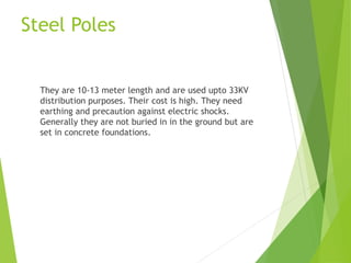 Steel Poles
They are 10-13 meter length and are used upto 33KV
distribution purposes. Their cost is high. They need
earthing and precaution against electric shocks.
Generally they are not buried in in the ground but are
set in concrete foundations.
 