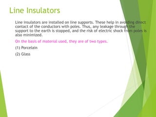 Line Insulators
Line insulators are installed on line supports. These help in avoiding direct
contact of the conductors with poles. Thus, any leakage through the
support to the earth is stopped, and the risk of electric shock from poles is
also minimized.
On the basis of material used, they are of two types.
(1) Porcelain
(2) Glass
 