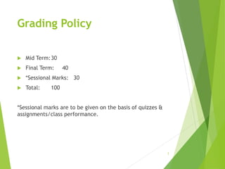 Grading Policy
 Mid Term:30
 Final Term: 40
 *Sessional Marks: 30
 Total: 100
*Sessional marks are to be given on the basis of quizzes &
assignments/class performance.
3
 