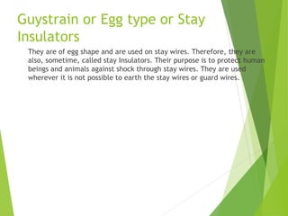 Guystrain or Egg type or Stay
Insulators
They are of egg shape and are used on stay wires. Therefore, they are
also, sometime, called stay Insulators. Their purpose is to protect human
beings and animals against shock through stay wires. They are used
wherever it is not possible to earth the stay wires or guard wires.
 