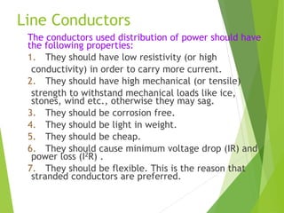 Line Conductors
The conductors used distribution of power should have
the following properties:
1. They should have low resistivity (or high
conductivity) in order to carry more current.
2. They should have high mechanical (or tensile)
strength to withstand mechanical loads like ice,
stones, wind etc., otherwise they may sag.
3. They should be corrosion free.
4. They should be light in weight.
5. They should be cheap.
6. They should cause minimum voltage drop (IR) and
power loss (I2R) .
7. They should be flexible. This is the reason that
stranded conductors are preferred.
 