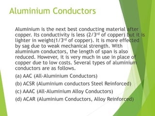 Aluminium Conductors
Aluminium is the next best conducting material after
copper. Its conductivity is less (2/3rd of copper) but it is
lighter in weight(1/3rd of copper). It is more effected
by sag due to weak mechanical strength. With
aluminium conductors, the length of span is also
reduced. However, it is very much in use in place of
copper due to low costs. Several types of aluminium
conductors are as follows.
(a) AAC (All-Aluminium Conductors)
(b) ACSR (Aluminium conductors Steel Reinforced)
(c) AAAC (All-Aluminium Alloy Conductors)
(d) ACAR (Aluminium Conductors, Alloy Reinforced)
 
