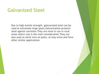Galvanized Steel
Due to high tensile strength, galavanized steel can be
used at extremely large spans.Galvanization protects
steel against corrosion.They are more in use in rural
areas where cost is the main consideration.They are
also used as earth wire on poles, as stay wires and have
other similar applications
 