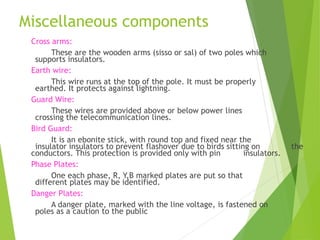Miscellaneous components
Cross arms:
These are the wooden arms (sisso or sal) of two poles which
supports insulators.
Earth wire:
This wire runs at the top of the pole. It must be properly
earthed. It protects against lightning.
Guard Wire:
These wires are provided above or below power lines
crossing the telecommunication lines.
Bird Guard:
It is an ebonite stick, with round top and fixed near the
insulator insulators to prevent flashover due to birds sitting on the
conductors. This protection is provided only with pin insulators.
Phase Plates:
One each phase, R, Y,B marked plates are put so that
different plates may be identified.
Danger Plates:
A danger plate, marked with the line voltage, is fastened on
poles as a caution to the public
 