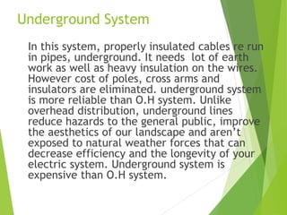 Underground System
In this system, properly insulated cables re run
in pipes, underground. It needs lot of earth
work as well as heavy insulation on the wires.
However cost of poles, cross arms and
insulators are eliminated. underground system
is more reliable than O.H system. Unlike
overhead distribution, underground lines
reduce hazards to the general public, improve
the aesthetics of our landscape and aren’t
exposed to natural weather forces that can
decrease efficiency and the longevity of your
electric system. Underground system is
expensive than O.H system.
 