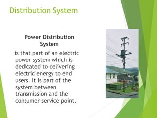 Distribution System
Power Distribution
System
is that part of an electric
power system which is
dedicated to delivering
electric energy to end
users. It is part of the
system between
transmission and the
consumer service point.
 