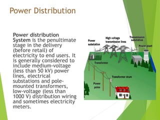 Power Distribution
Power distribution
System is the penultimate
stage in the delivery
(before retail) of
electricity to end users. It
is generally considered to
include medium-voltage
(less than 50 kV) power
lines, electrical
substations and pole-
mounted transformers,
low-voltage (less than
1000 V) distribution wiring
and sometimes electricity
meters.
 