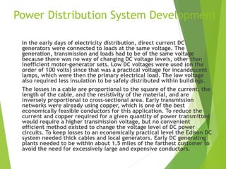 Power Distribution System Development
In the early days of electricity distribution, direct current DC
generators were connected to loads at the same voltage. The
generation, transmission and loads had to be of the same voltage
because there was no way of changing DC voltage levels, other than
inefficient motor-generator sets. Low DC voltages were used (on the
order of 100 volts) since that was a practical voltage for incandescent
lamps, which were then the primary electrical load. The low voltage
also required less insulation to be safely distributed within buildings.
The losses in a cable are proportional to the square of the current, the
length of the cable, and the resistivity of the material, and are
inversely proportional to cross-sectional area. Early transmission
networks were already using copper, which is one of the best
economically feasible conductors for this application. To reduce the
current and copper required for a given quantity of power transmitted
would require a higher transmission voltage, but no convenient
efficient method existed to change the voltage level of DC power
circuits. To keep losses to an economically practical level the Edison DC
system needed thick cables and local generators. Early DC generating
plants needed to be within about 1.5 miles of the farthest customer to
avoid the need for excessively large and expensive conductors.
 