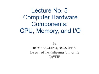 Lecture No. 3  Computer Hardware Components:  CPU, Memory, and I/O By ROY FEROLINO, BSCS, MBA Lyceum of the Philippines University CAVITE 
