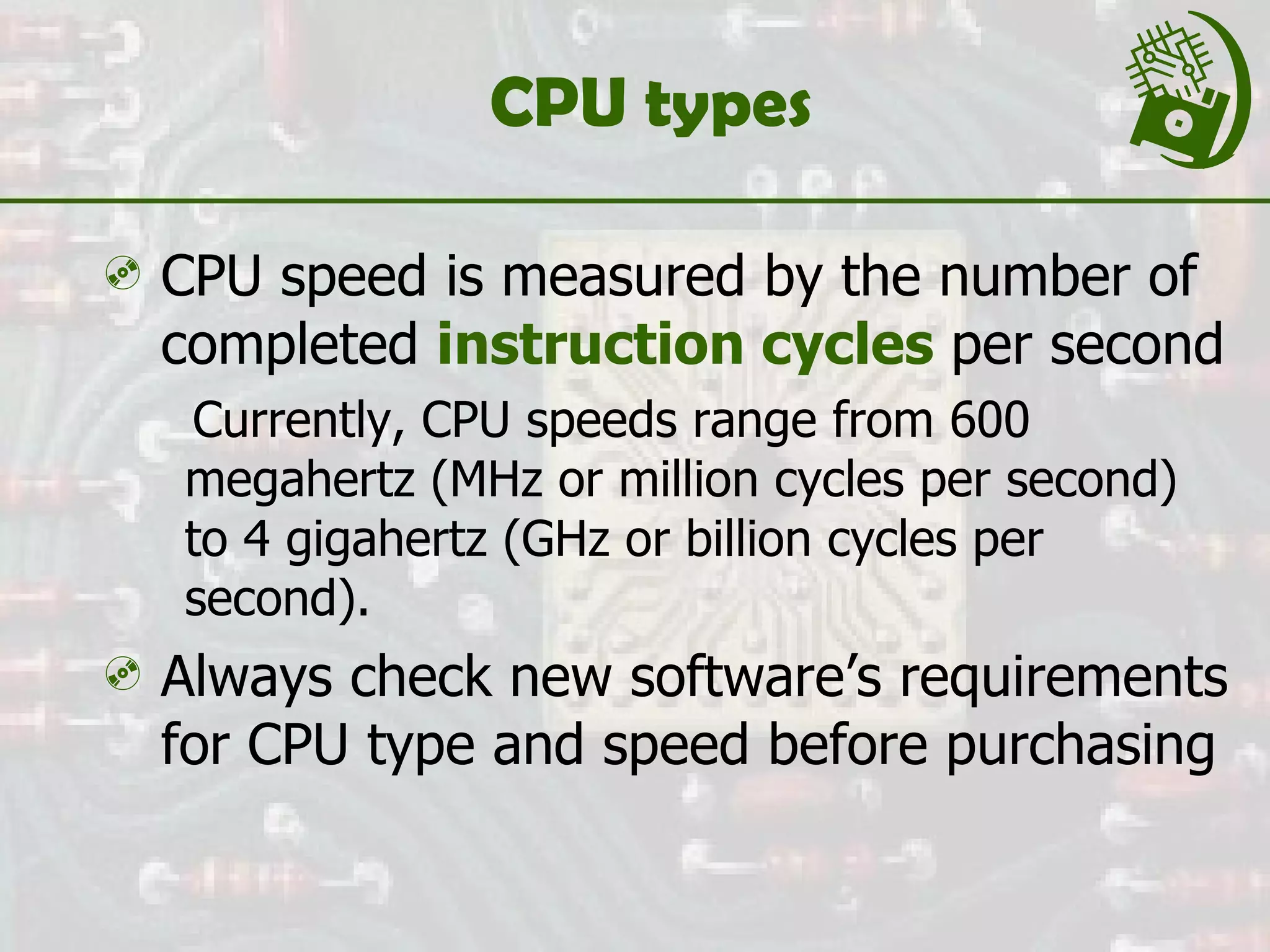 CPU types CPU speed is measured by the number of completed  instruction cycles  per second Currently, CPU speeds range from 600 megahertz (MHz or million cycles per second) to 4 gigahertz (GHz or billion cycles per second). Always check new software’s requirements for CPU type and speed before purchasing 