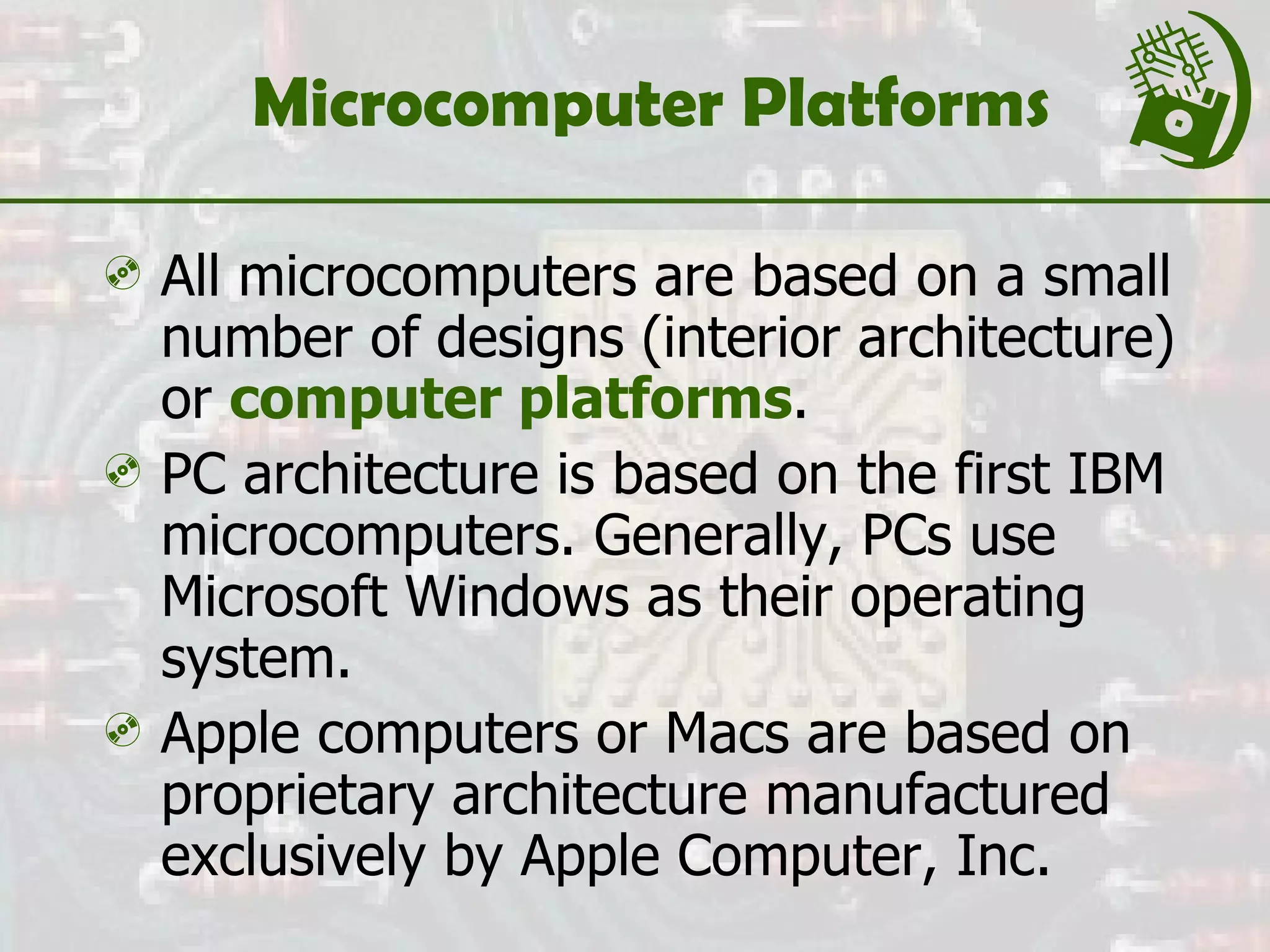Microcomputer Platforms All microcomputers are based on a small number of designs (interior architecture) or  computer platforms . PC architecture is based on the first IBM microcomputers. Generally, PCs use Microsoft Windows as their operating system. Apple computers or Macs are based on proprietary architecture manufactured exclusively by Apple Computer, Inc. 