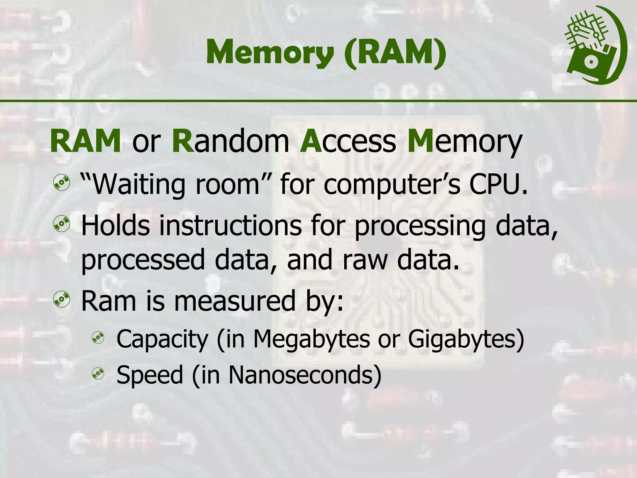 Memory (RAM) RAM  or  R andom  A ccess  M emory “ Waiting room” for computer’s CPU.  Holds instructions for processing data, processed data, and raw data. Ram is measured by: Capacity (in Megabytes or Gigabytes) Speed (in Nanoseconds) 