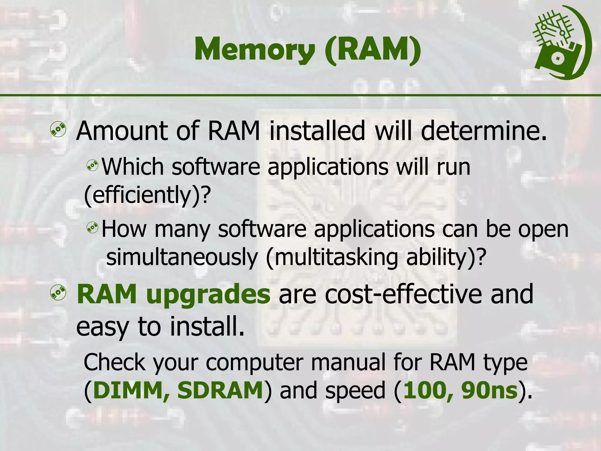 Memory (RAM) Amount of RAM installed will determine. Which software applications will run  (efficiently)? How many software applications can be open  simultaneously (multitasking ability)? RAM upgrades  are cost-effective and easy to install. Check your computer manual for RAM type ( DIMM, SDRAM ) and speed ( 100, 90ns ). 
