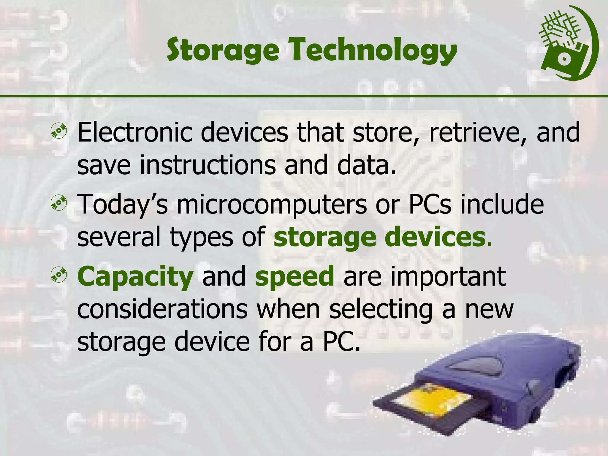 Storage Technology Electronic devices that store, retrieve, and save instructions and data. Today’s microcomputers or PCs include several types of  storage devices . Capacity  and  speed   are important considerations when selecting a new storage device for a PC. 