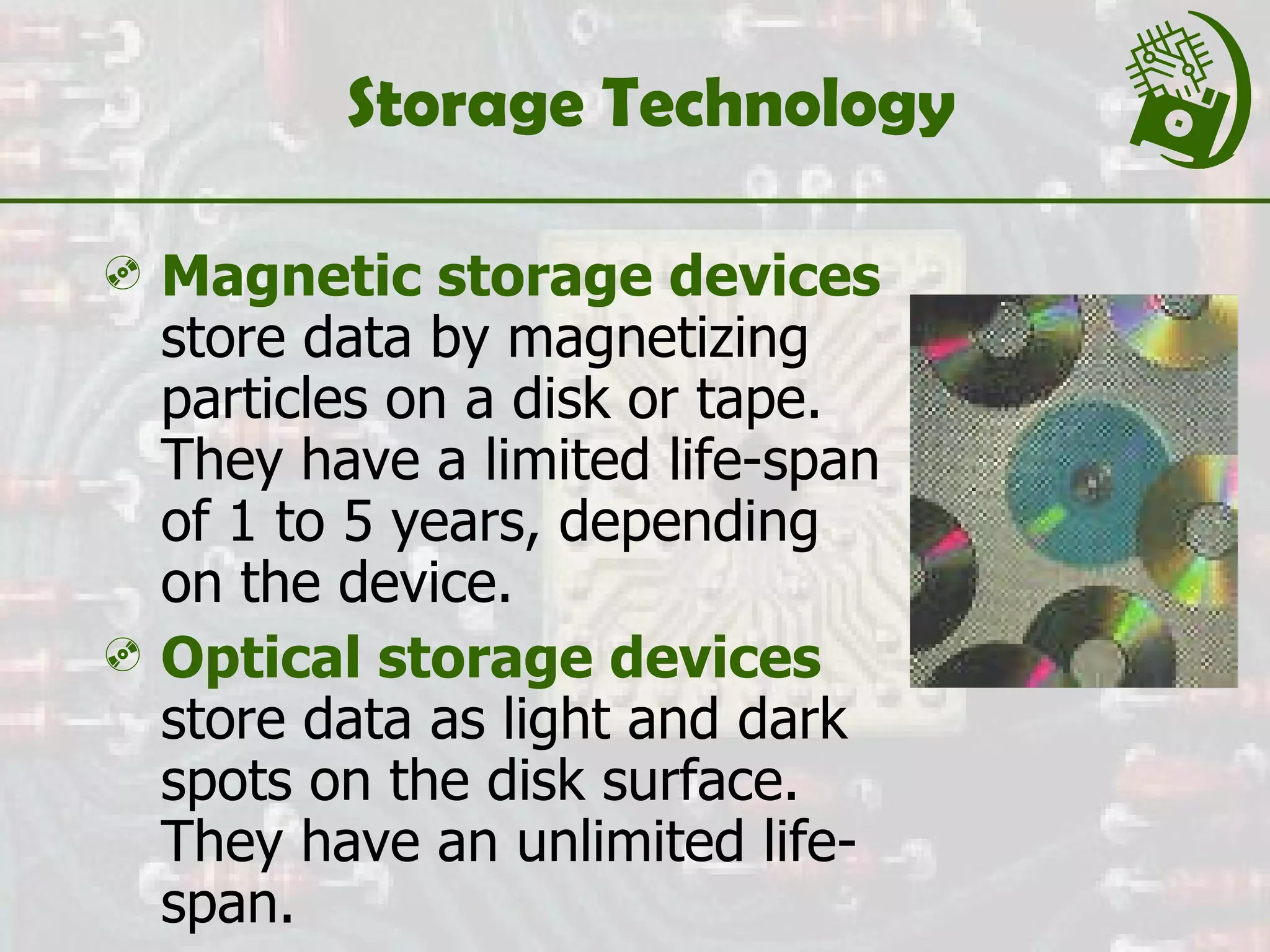 Storage Technology Magnetic storage devices  store data by magnetizing particles on a disk or tape. They have a limited life-span of 1 to 5 years, depending on the device. Optical storage devices  store data as light and dark spots on the disk surface. They have an unlimited life-span. 