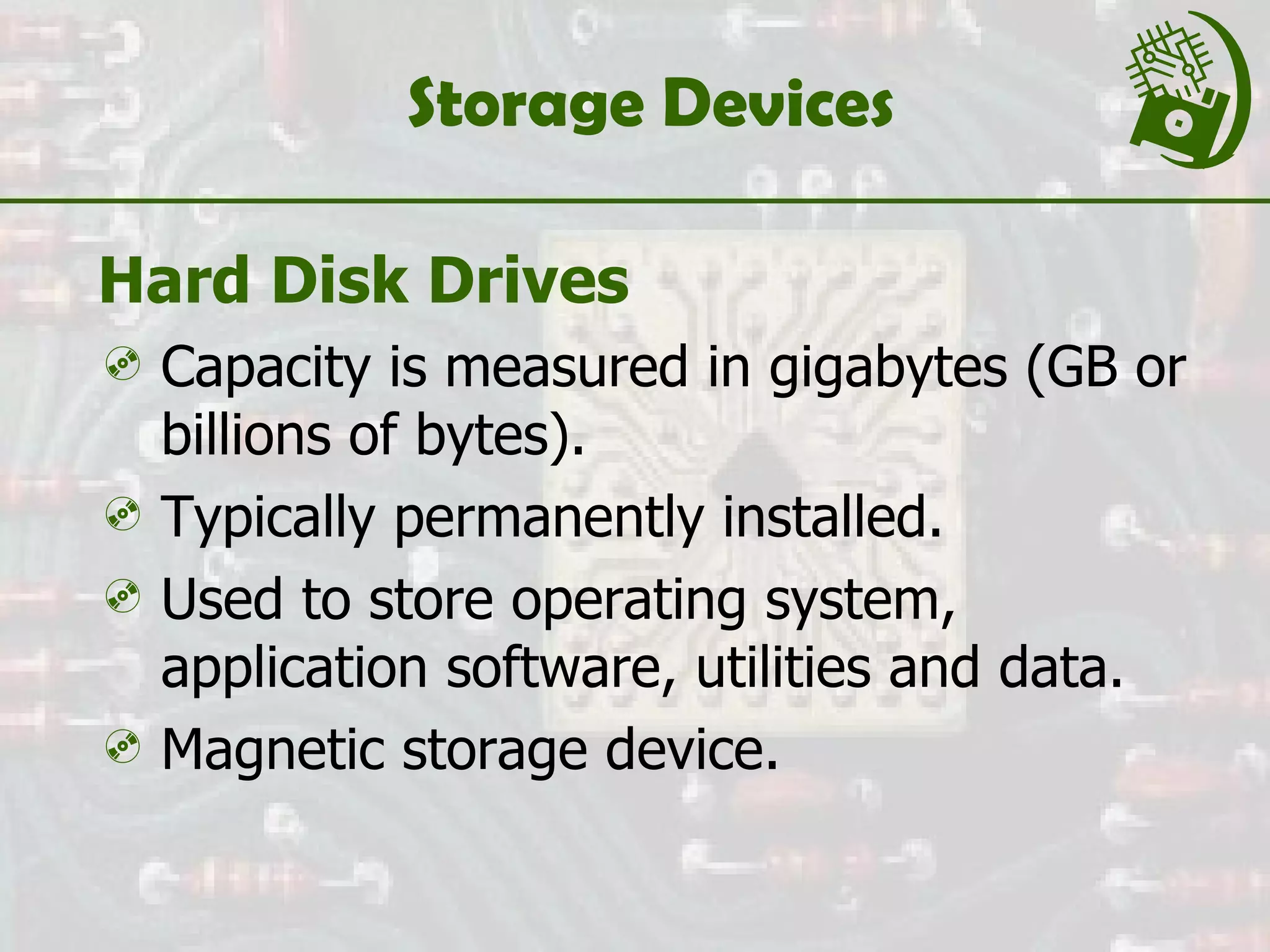 Storage Devices Hard Disk Drives Capacity is measured in gigabytes (GB or billions of bytes). Typically permanently installed. Used to store operating system, application software, utilities and data. Magnetic storage device. 