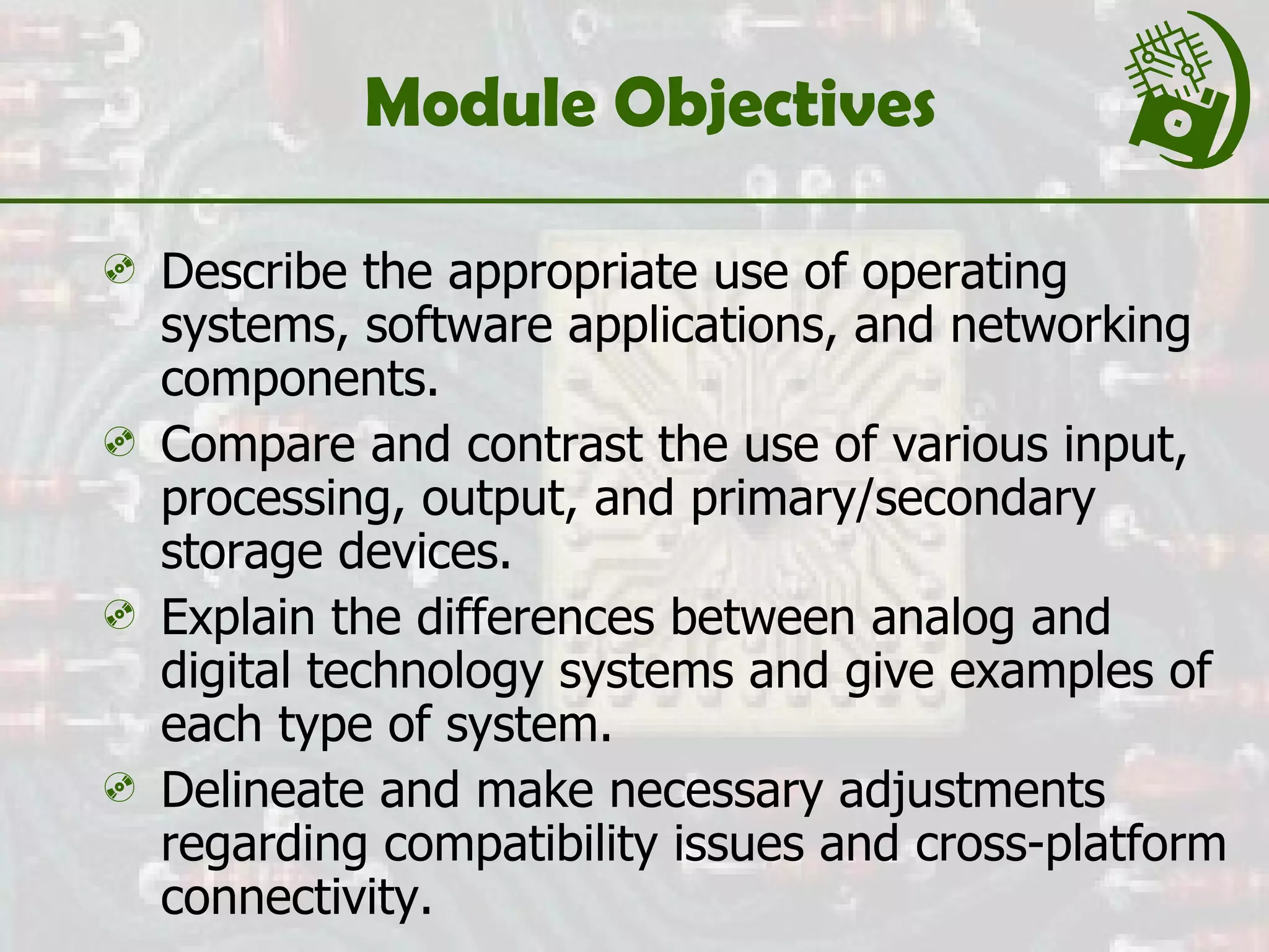 Module Objectives Describe the appropriate use of operating systems, software applications, and networking components.  Compare and contrast the use of various input, processing, output, and primary/secondary storage devices. Explain the differences between analog and digital technology systems and give examples of each type of system. Delineate and make necessary adjustments regarding compatibility issues and cross-platform connectivity.  