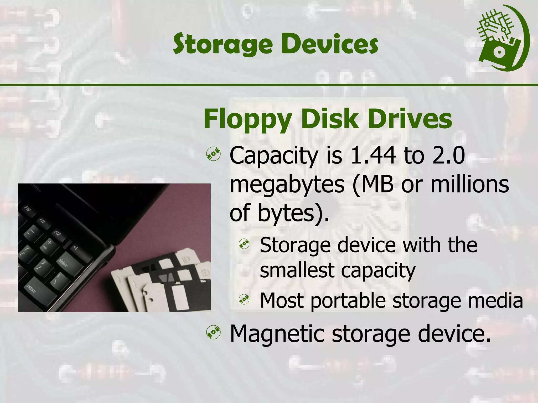 Storage Devices Floppy Disk Drives Capacity is 1.44 to 2.0 megabytes (MB or millions of bytes). Storage device with the smallest capacity Most portable storage media  Magnetic storage device. 