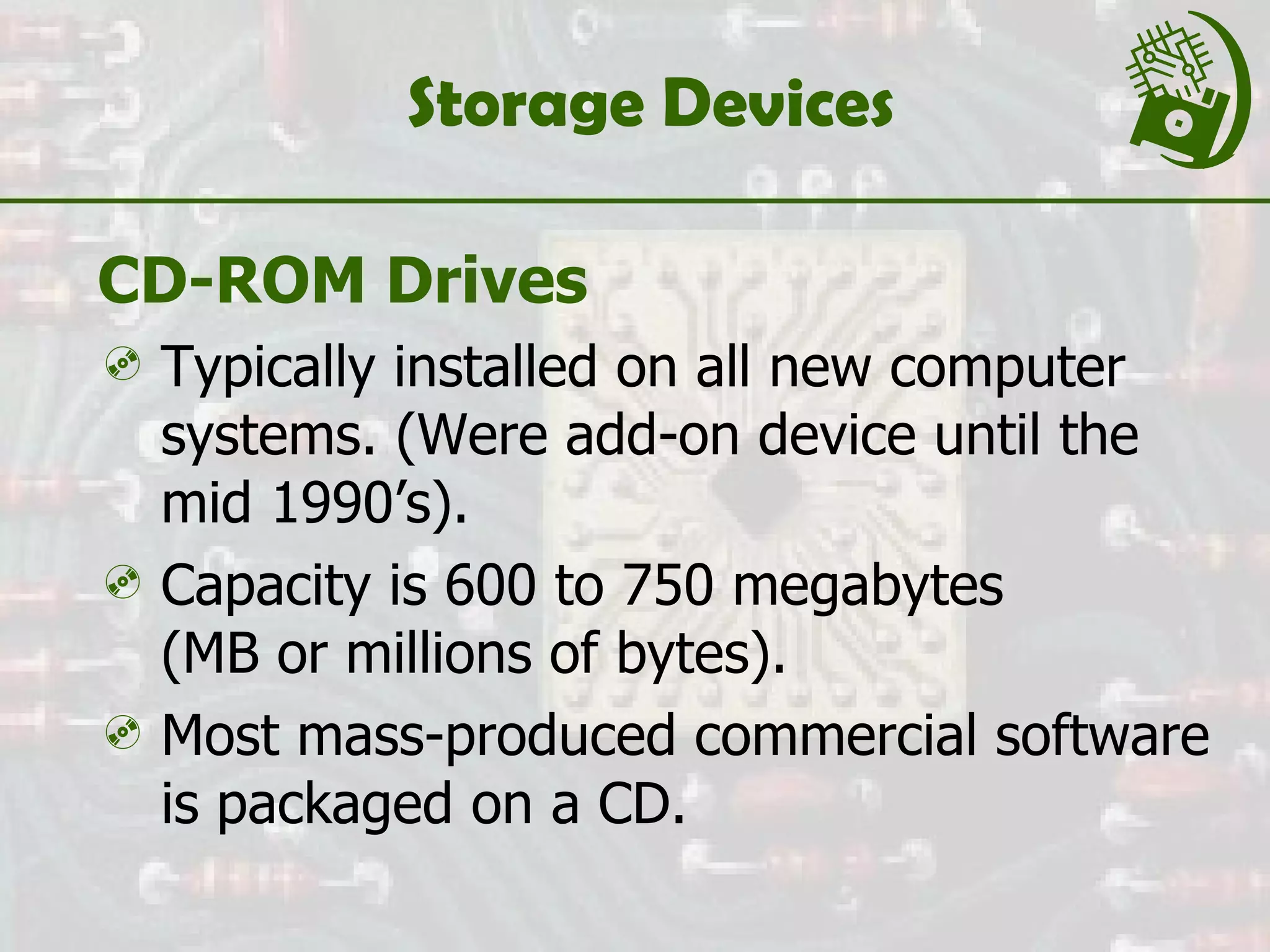 Storage Devices CD-ROM Drives Typically installed on all new computer systems. (Were add-on device until the mid 1990’s). Capacity is 600 to 750 megabytes  (MB or millions of bytes). Most mass-produced commercial software is packaged on a CD. 