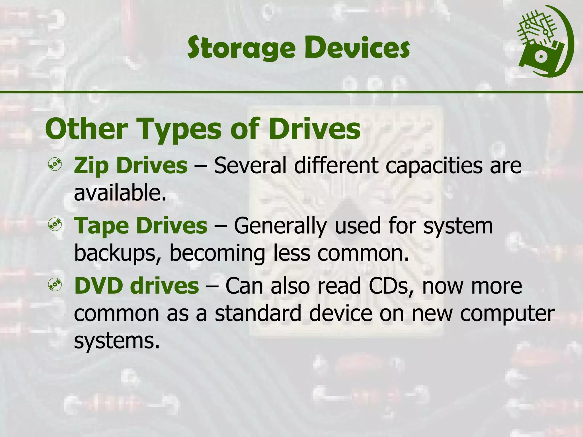 Storage Devices Other Types of Drives Zip Drives  – Several different capacities are available. Tape Drives  – Generally used for system backups, becoming less common. DVD drives  – Can also read CDs, now more common as a standard device on new computer systems. 