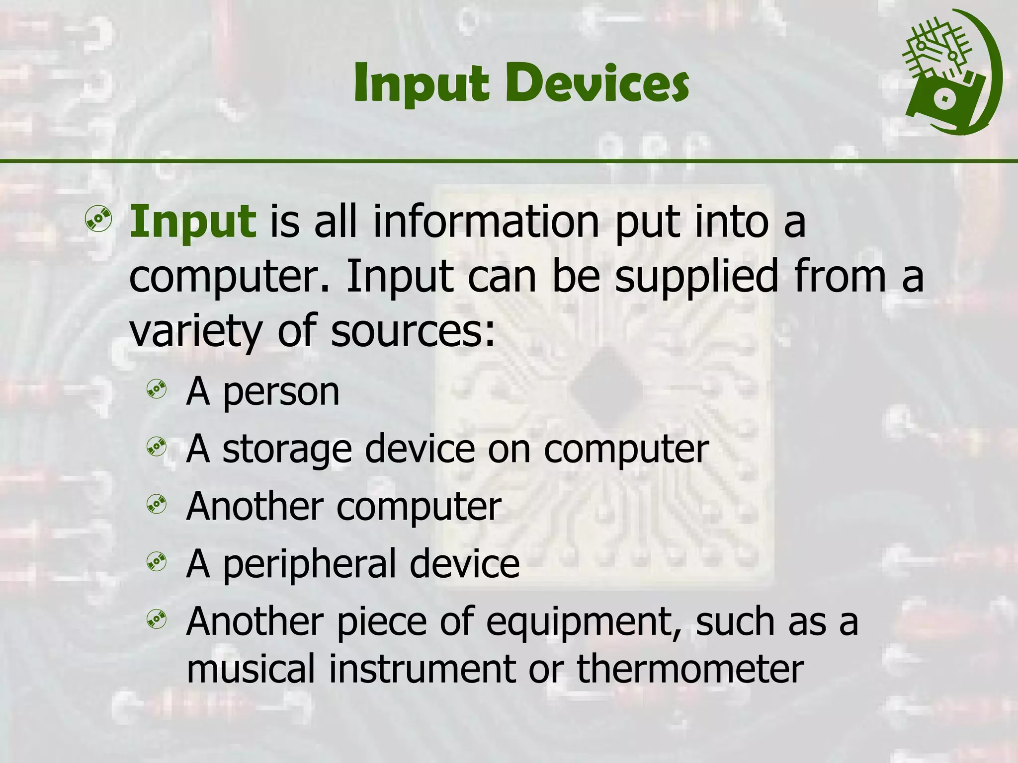 Input Devices Input   is all information put into a computer. Input can be supplied from a variety of sources: A person A storage device on computer  Another computer A peripheral device Another piece of equipment, such as a musical instrument or thermometer 