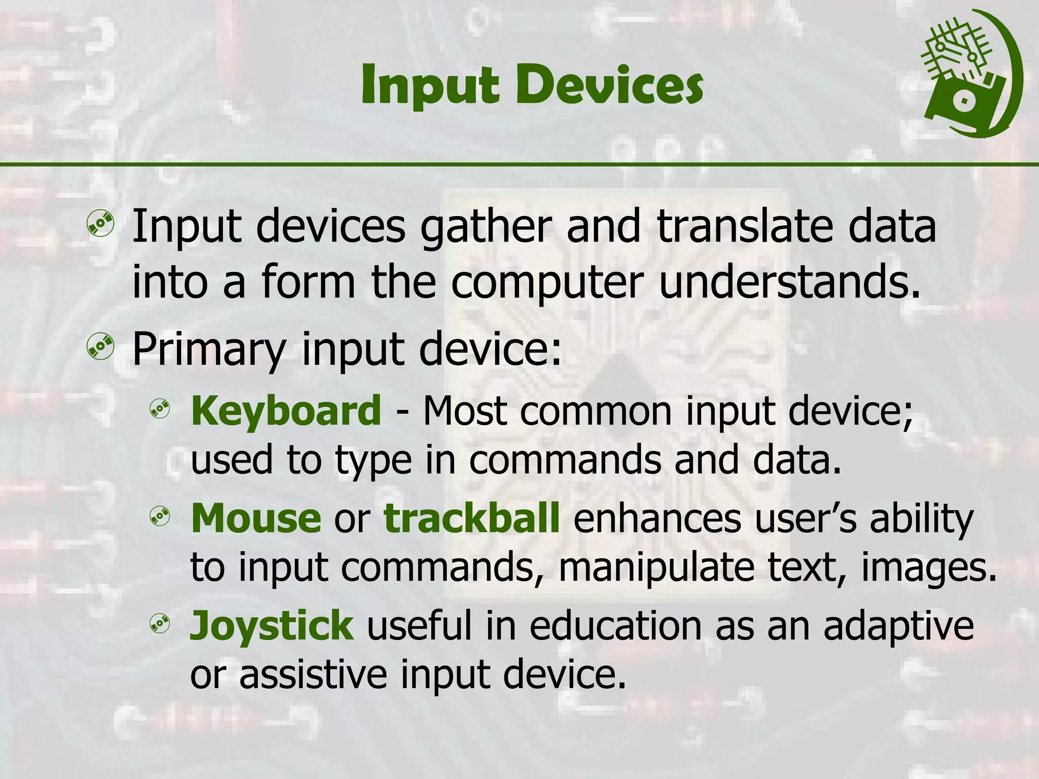 Input Devices Input devices gather and translate data into a form the computer understands. Primary input device: Keyboard  - Most common input device; used to type in commands and data. Mouse  or  trackball  enhances user’s ability to input commands, manipulate text, images. Joystick  useful in education as an adaptive or assistive input device. 
