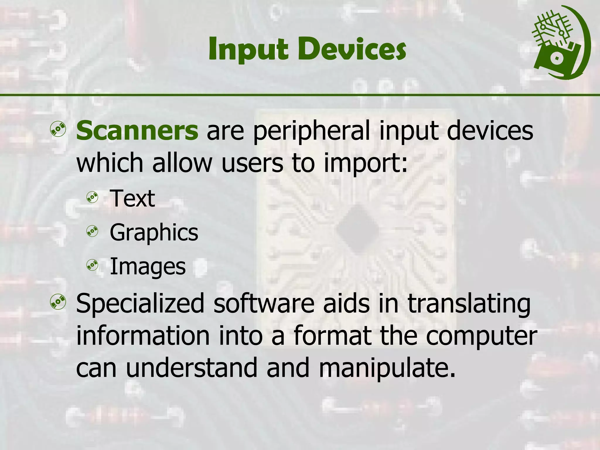 Input Devices Scanners  are peripheral input devices which allow users to import: Text Graphics Images Specialized software aids in translating information into a format the computer can understand and manipulate.  
