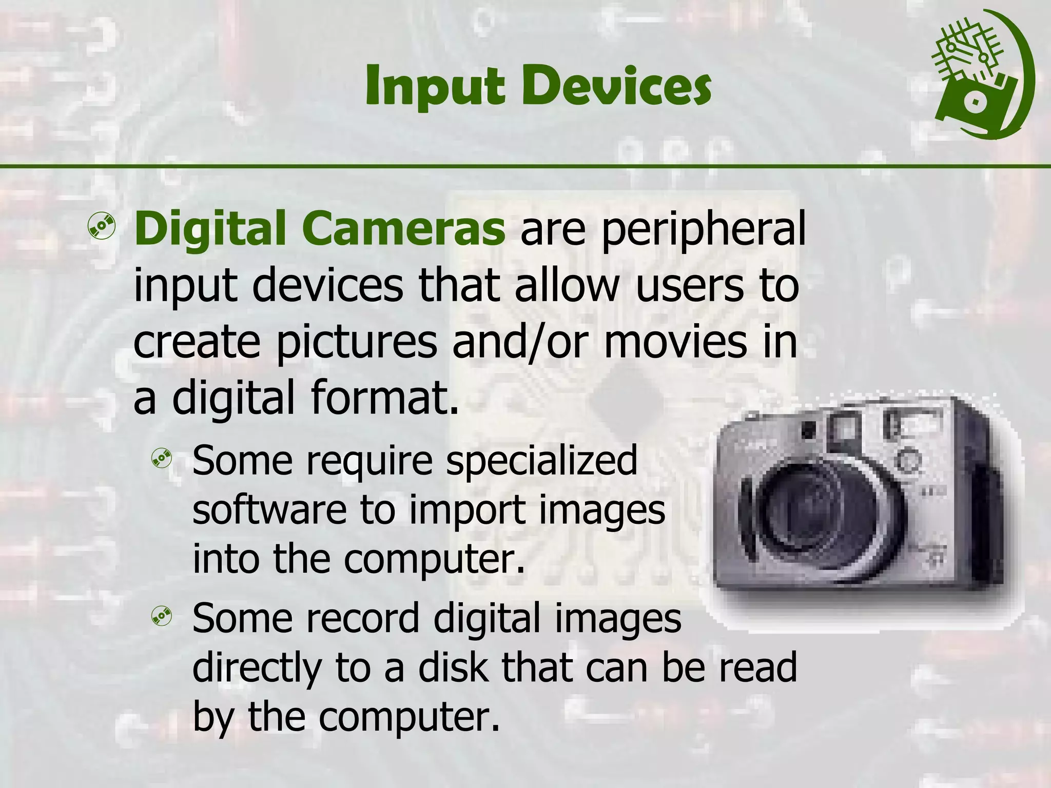 Input Devices Digital Cameras  are peripheral input devices that allow users to create pictures and/or movies in a digital format. Some require specialized  software to import images  into the computer. Some record digital images directly to a disk that can be read by the computer. 