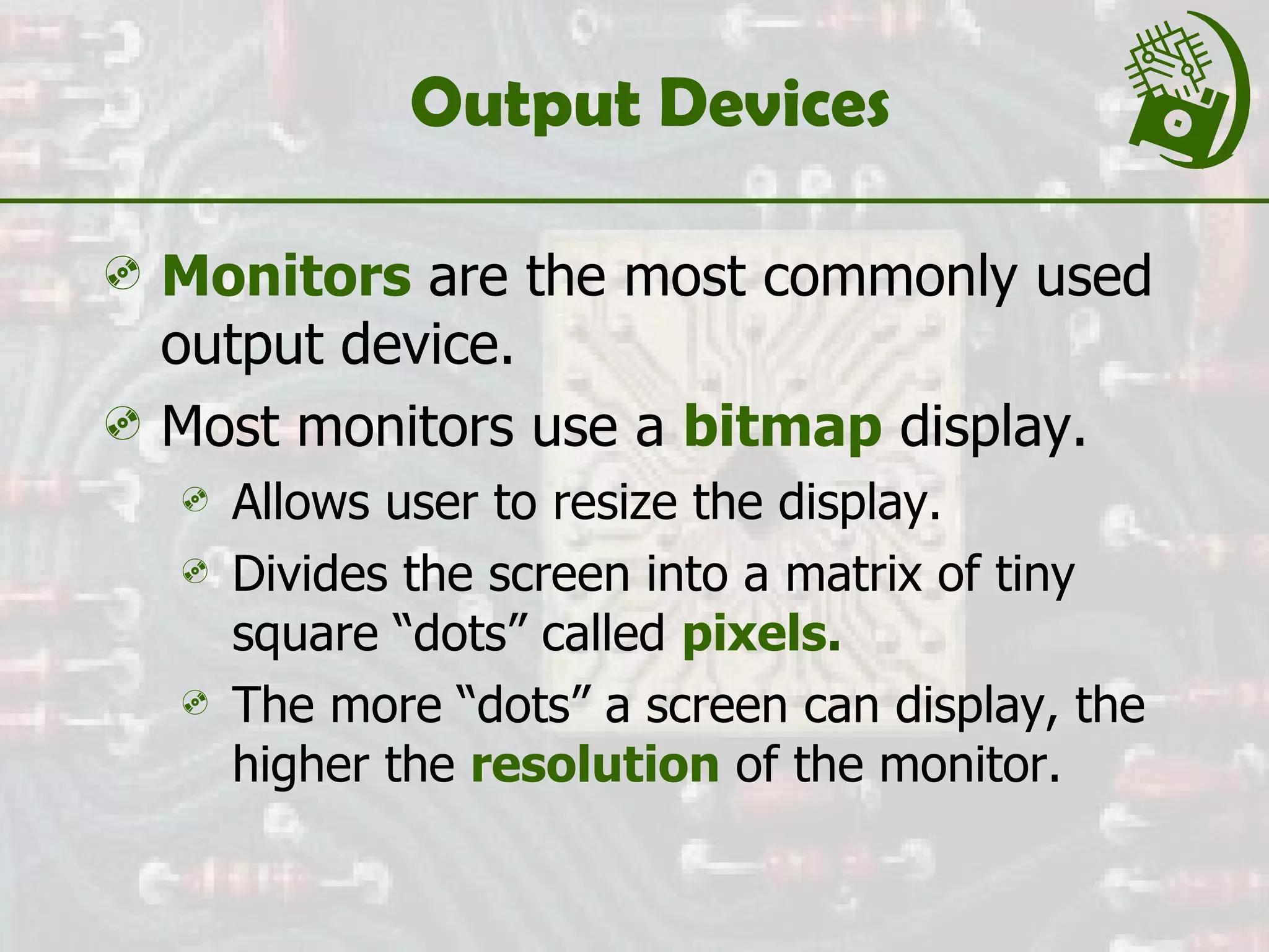 Output Devices Monitors  are the most commonly used output device. Most monitors use a  bitmap  display.  Allows user to resize the display. Divides the screen into a matrix of tiny square “dots” called  pixels . The more “dots” a screen can display, the higher the  resolution  of the monitor. 
