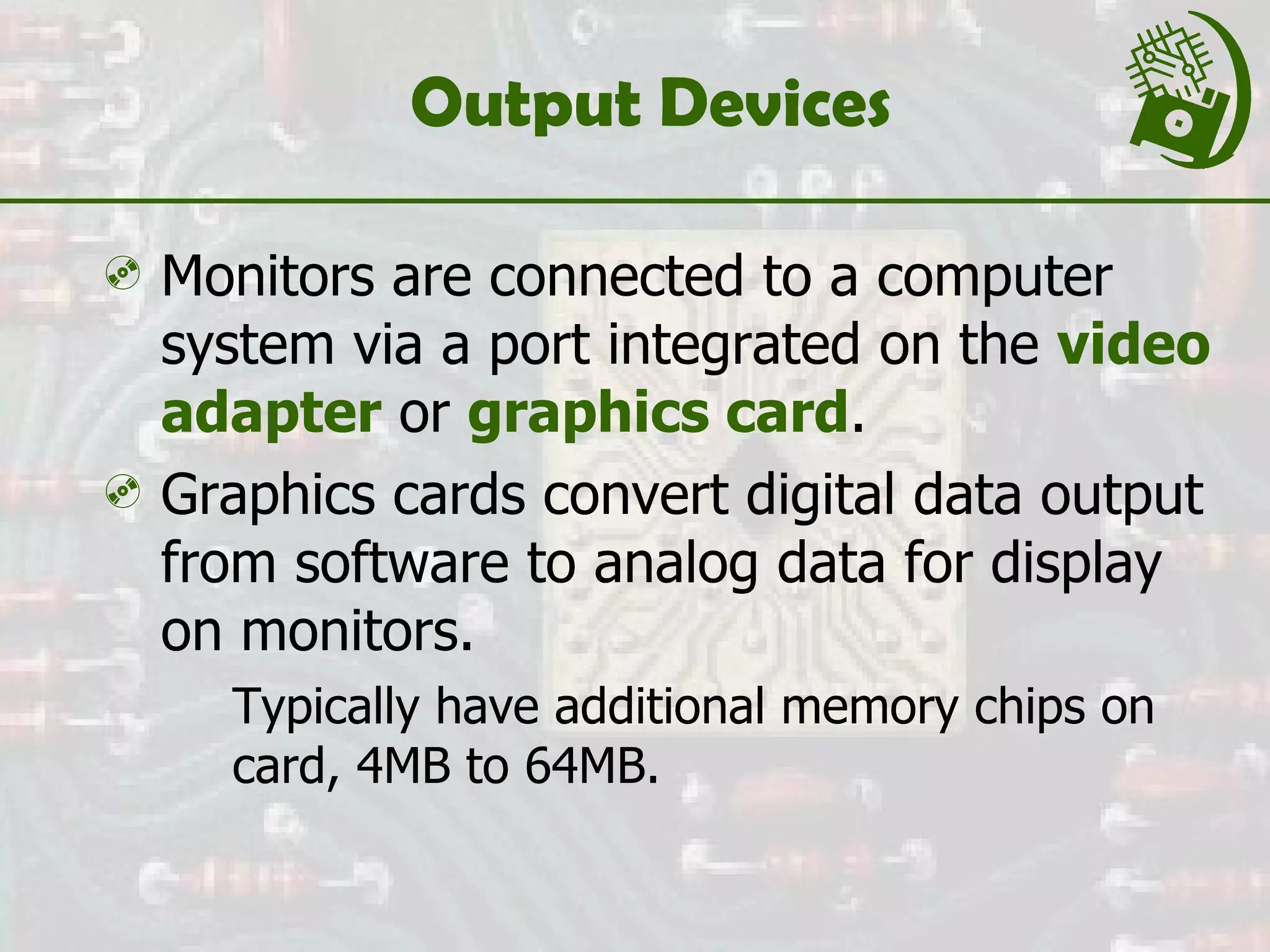 Output Devices Monitors are connected to a computer system via a port integrated on the  video   adapter  or  graphics card . Graphics cards convert digital data output from software to analog data for display on monitors. Typically have additional memory chips on card, 4MB to 64MB. 