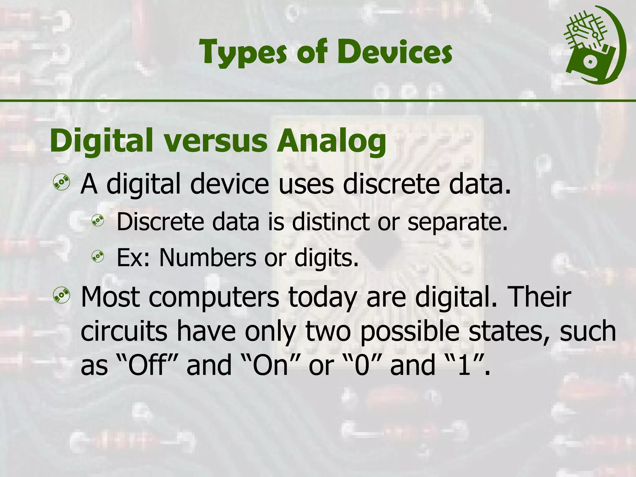 Types of Devices Digital versus Analog A digital device uses discrete data. Discrete data is distinct or separate. Ex: Numbers or digits. Most computers today are digital. Their circuits have only two possible states, such as “Off” and “On” or “0” and “1”. 