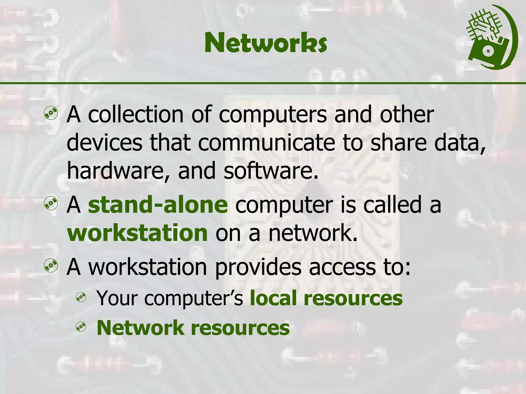 Networks  A collection of computers and other devices that communicate to share data, hardware, and software. A  stand-alone  computer is called a  workstation  on a network. A workstation provides access to: Your computer’s  local resources Network resources 