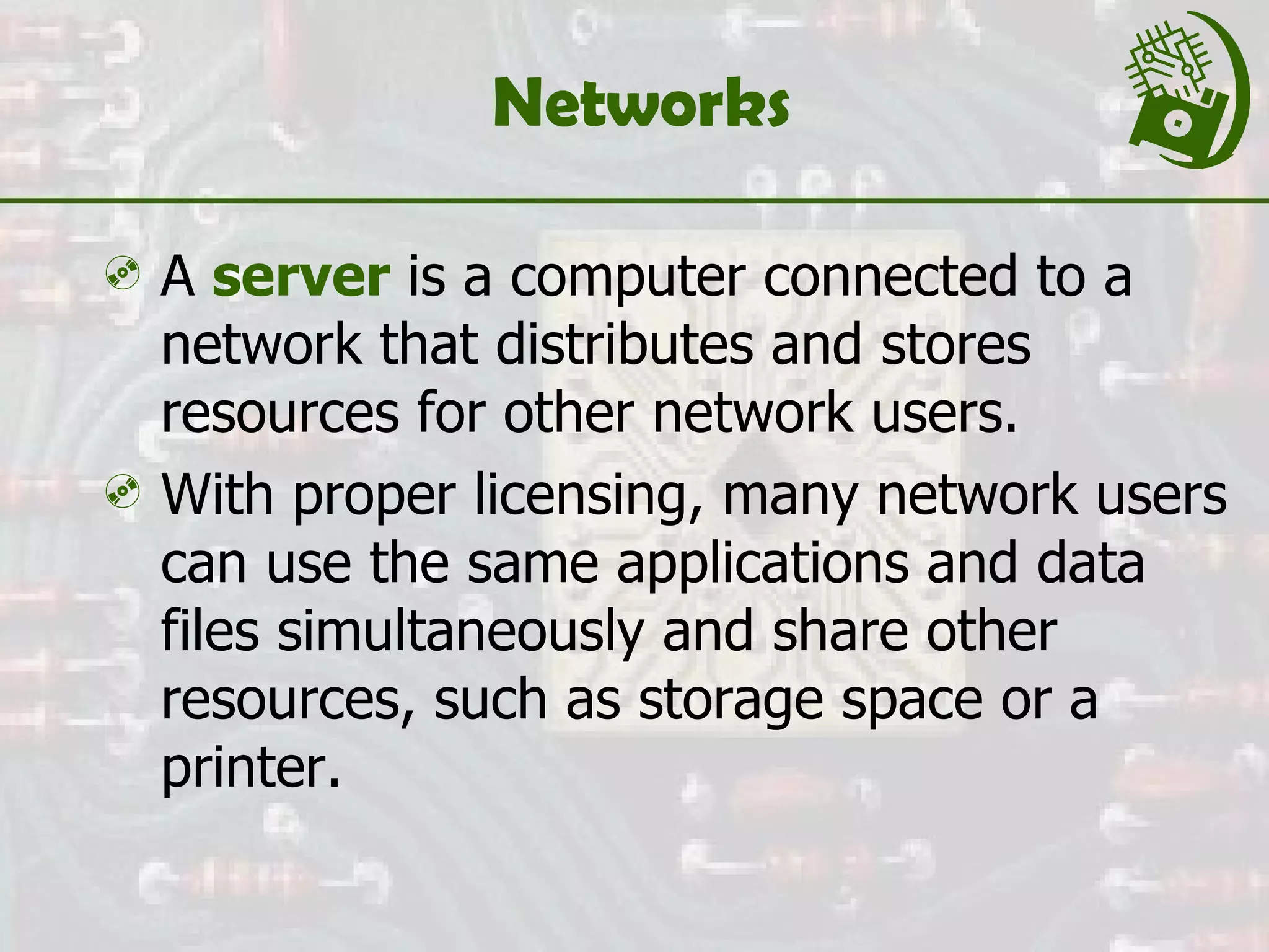 Networks  A  server  is a computer connected to a network that distributes and stores resources for other network users. With proper licensing, many network users can use the same applications and data files simultaneously and share other resources, such as storage space or a printer. 