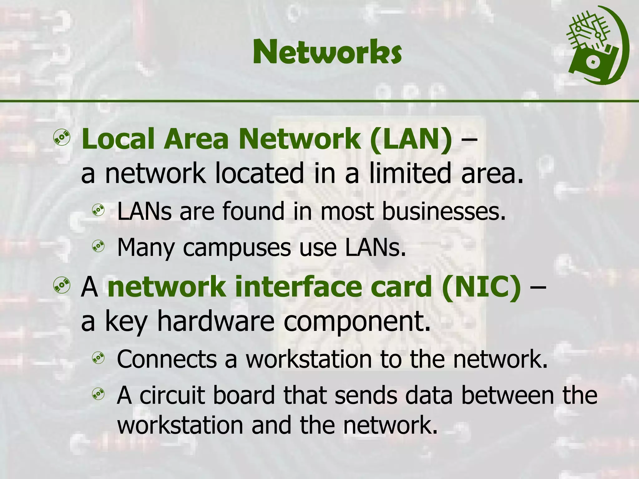 Networks Local Area Network (LAN )  –  a network located in a limited area. LANs are found in most businesses. Many campuses use LANs. A  network interface card (NIC)  –  a key hardware component.  Connects a workstation to the network. A circuit board that sends data between the workstation and the network. 