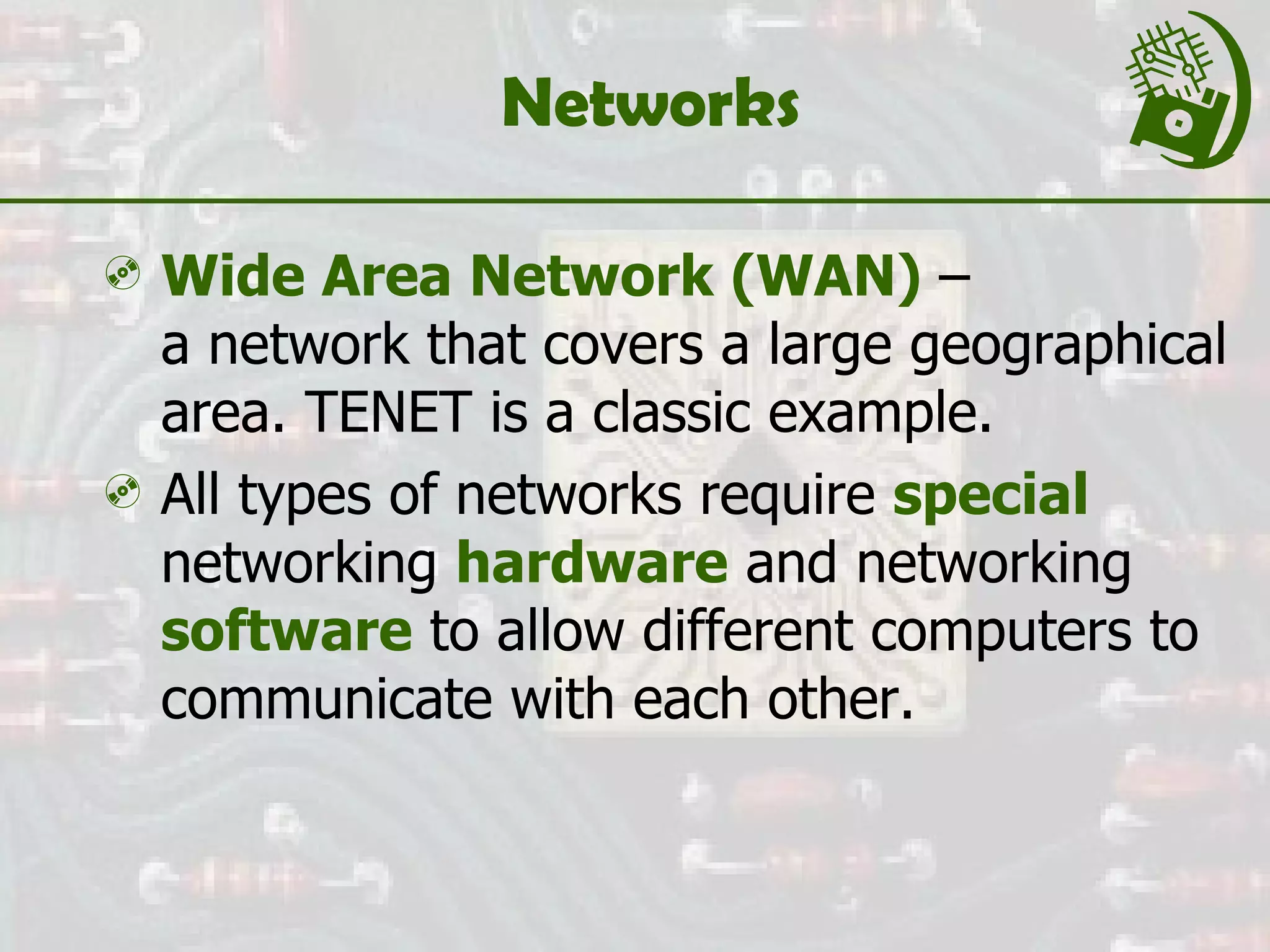 Networks Wide Area Network (WAN)  –  a network that covers a large geographical area. TENET is a classic example. All types of networks require  special   networking  hardware  and networking  software  to allow different computers to communicate with each other.  