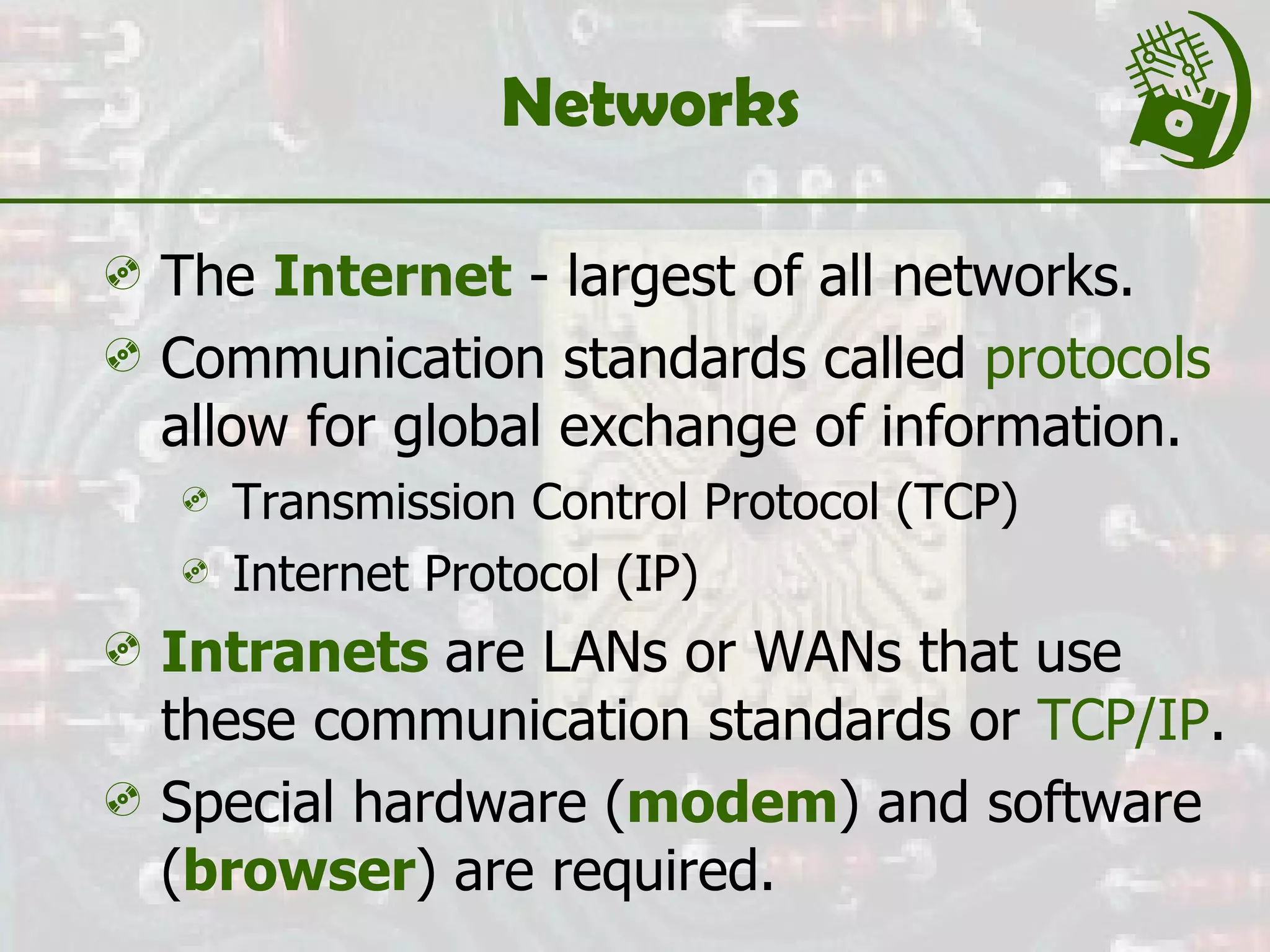 Networks The  Internet  - largest of all networks. Communication standards called  protocols  allow for global exchange of information. Transmission Control Protocol (TCP) Internet Protocol (IP) Intranets   are LANs or WANs that use these communication standards or  TCP/IP . Special hardware ( modem ) and software ( browser ) are required. 