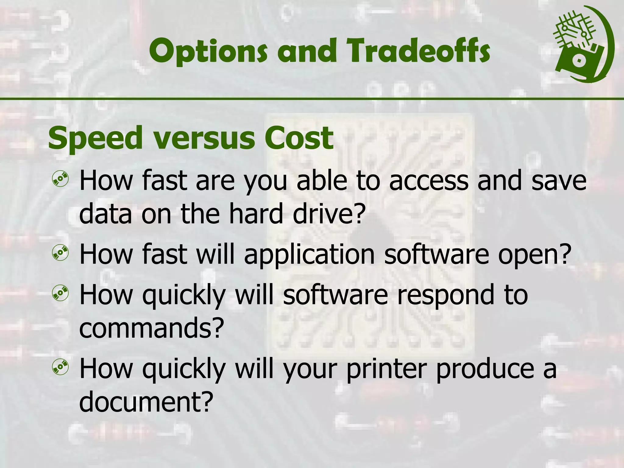 Options and Tradeoffs Speed versus Cost How fast are you able to access and save data on the hard drive? How fast will application software open? How quickly will software respond to commands? How quickly will your printer produce a document? 