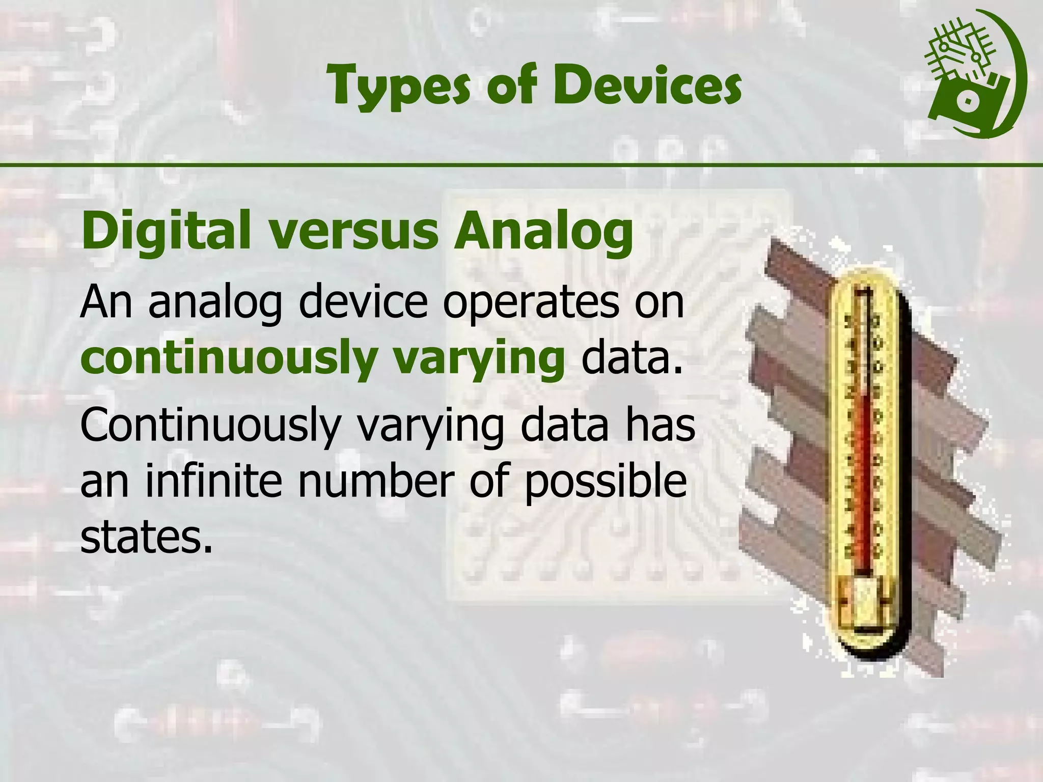 Types of Devices Digital versus Analog An analog device operates on  continuously varying   data. Continuously varying data has an infinite number of possible states. 
