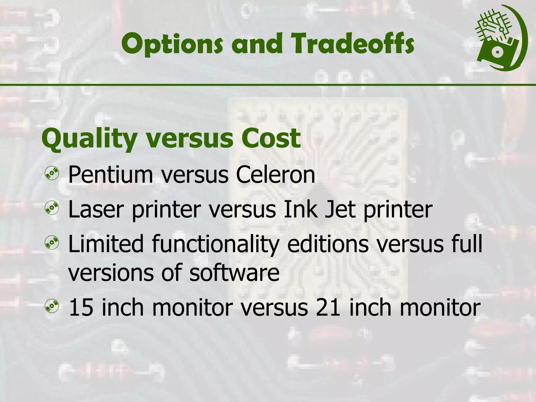 Options and Tradeoffs Quality versus Cost Pentium versus Celeron Laser printer versus Ink Jet printer Limited functionality editions versus full versions of software 15 inch monitor versus 21 inch monitor 
