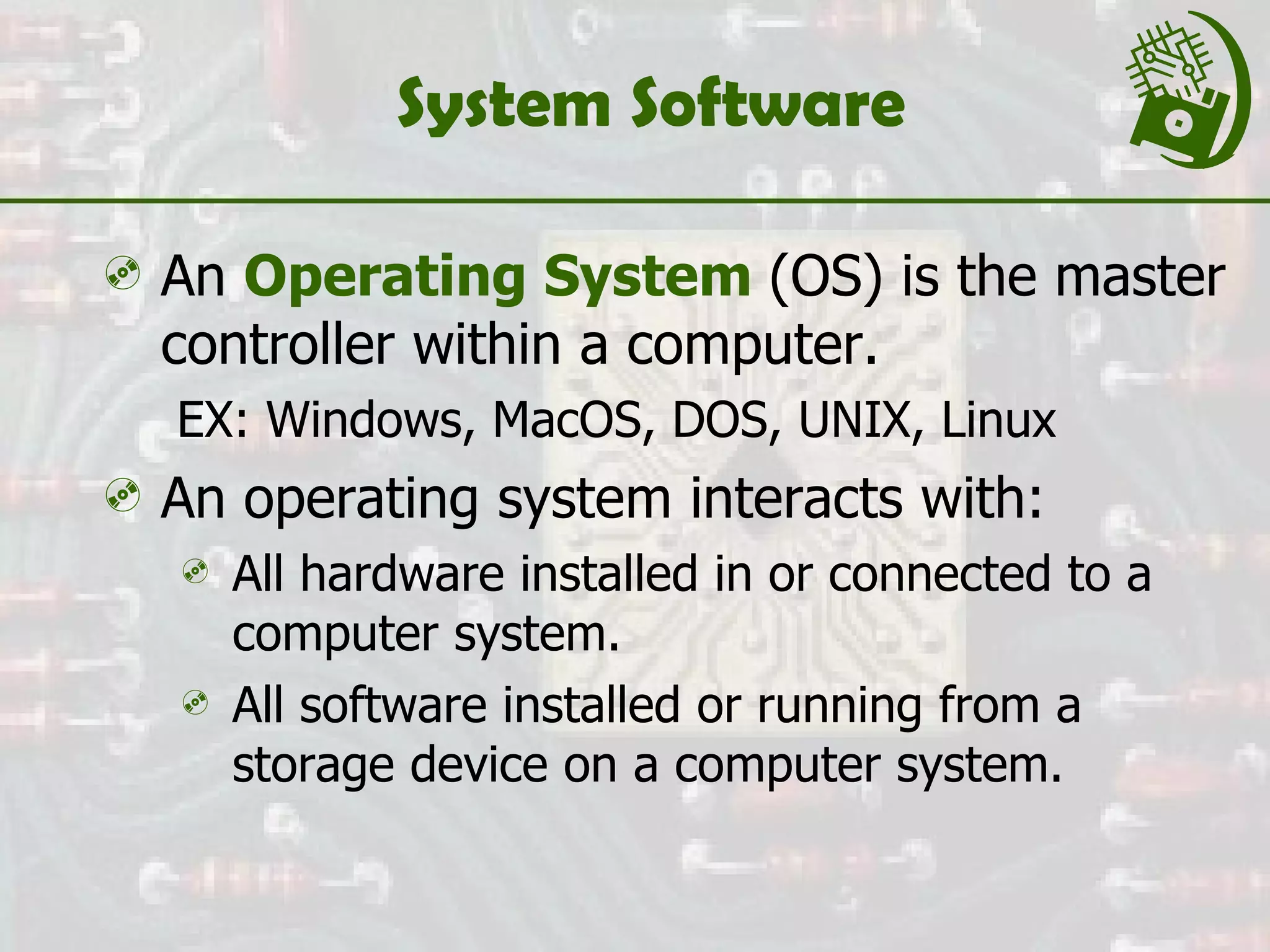 System Software An  Operating System   (OS) is the master controller within a computer. EX: Windows, MacOS, DOS, UNIX, Linux An operating system interacts with: All hardware installed in or connected to a computer system. All software installed or running from a storage device on a computer system. 