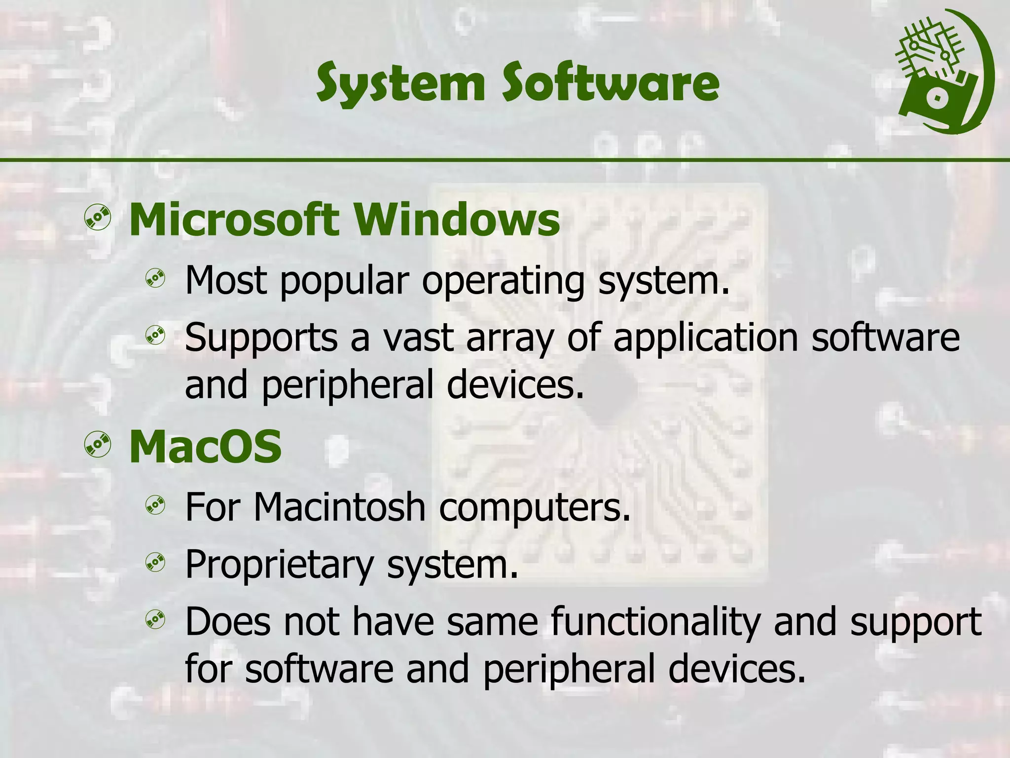 System Software Microsoft Windows Most popular operating system. Supports a vast array of application software and peripheral devices. MacOS   For Macintosh computers. Proprietary system. Does not have same functionality and support for software and peripheral devices. 