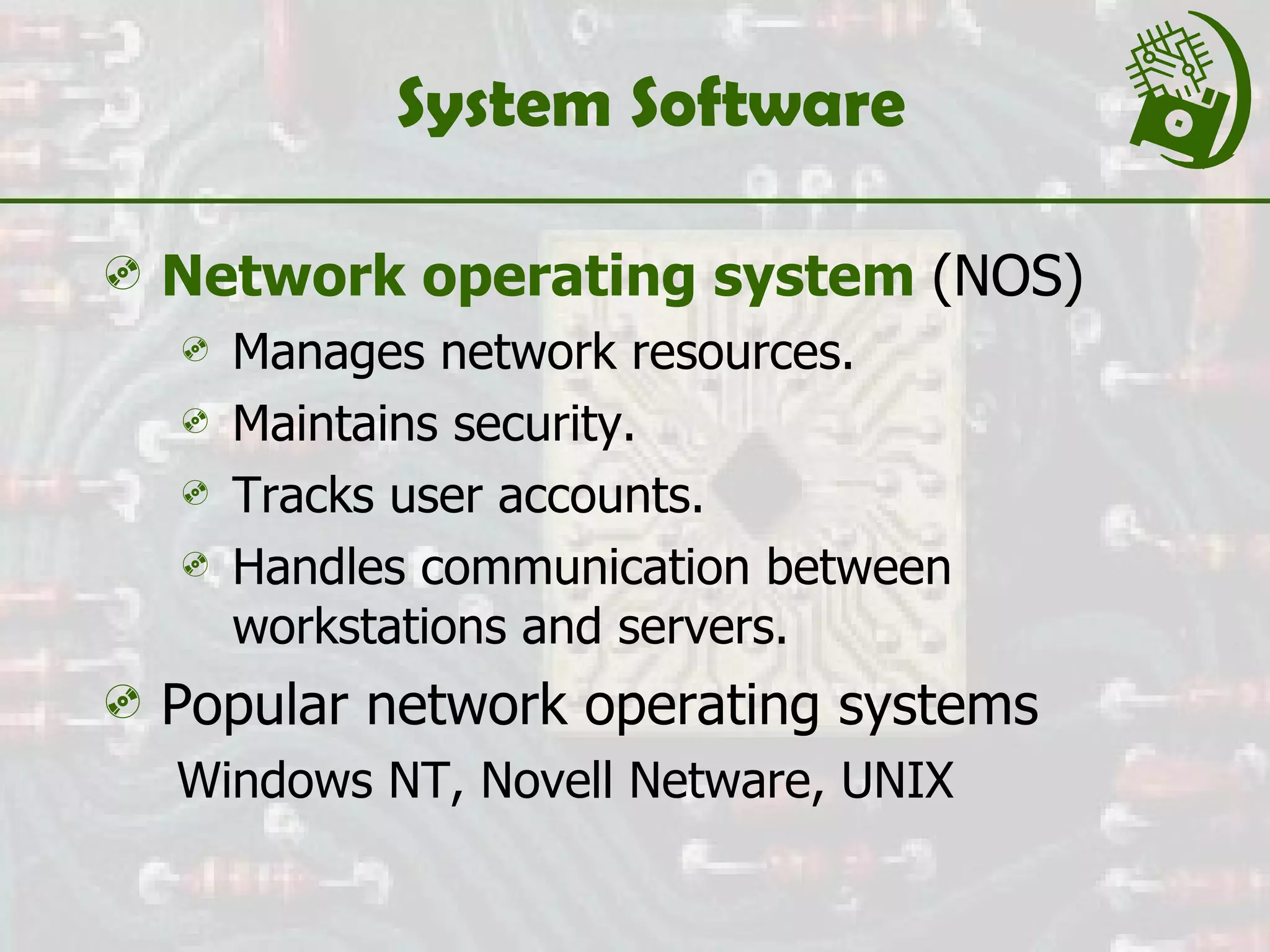 System Software Network operating system   (NOS)  Manages network resources. Maintains security. Tracks user accounts. Handles communication between workstations and servers. Popular network operating systems Windows NT, Novell Netware, UNIX 